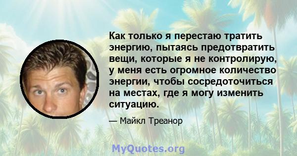 Как только я перестаю тратить энергию, пытаясь предотвратить вещи, которые я не контролирую, у меня есть огромное количество энергии, чтобы сосредоточиться на местах, где я могу изменить ситуацию.