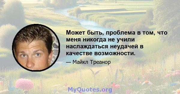 Может быть, проблема в том, что меня никогда не учили наслаждаться неудачей в качестве возможности.