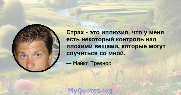 Страх - это иллюзия, что у меня есть некоторый контроль над плохими вещами, которые могут случиться со мной.