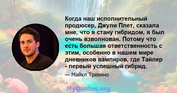 Когда наш исполнительный продюсер, Джули Плет, сказала мне, что я стану гибридом, я был очень взволнован. Потому что есть большая ответственность с этим, особенно в нашем мире дневников вампиров, где Тайлер - первый