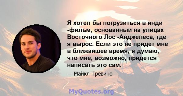 Я хотел бы погрузиться в инди -фильм, основанный на улицах Восточного Лос -Анджелеса, где я вырос. Если это не придет мне в ближайшее время, я думаю, что мне, возможно, придется написать это сам.