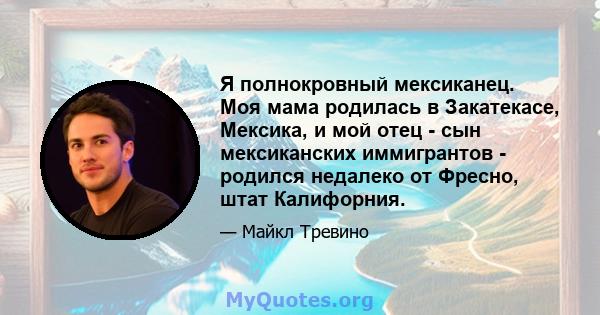 Я полнокровный мексиканец. Моя мама родилась в Закатекасе, Мексика, и мой отец - сын мексиканских иммигрантов - родился недалеко от Фресно, штат Калифорния.