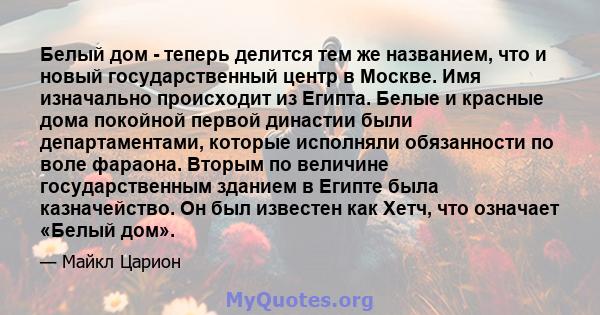 Белый дом - теперь делится тем же названием, что и новый государственный центр в Москве. Имя изначально происходит из Египта. Белые и красные дома покойной первой династии были департаментами, которые исполняли