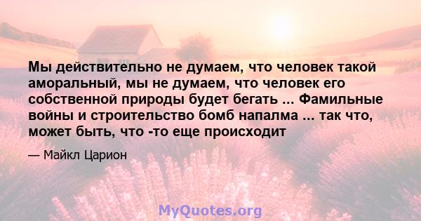 Мы действительно не думаем, что человек такой аморальный, мы не думаем, что человек его собственной природы будет бегать ... Фамильные войны и строительство бомб напалма ... так что, может быть, что -то еще происходит