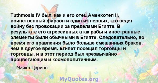 Tuthmosis IV был, как и его отец Аменхотеп II, воинственный фараон и один из первых, кто ведет войну без провокации за пределами Египта. В результате его агрессивных атак рабы и иностранные элементы были обычными в