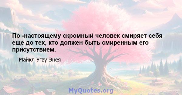 По -настоящему скромный человек смиряет себя еще до тех, кто должен быть смиренным его присутствием.