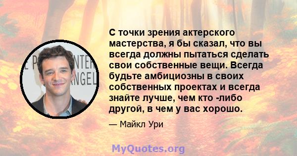 С точки зрения актерского мастерства, я бы сказал, что вы всегда должны пытаться сделать свои собственные вещи. Всегда будьте амбициозны в своих собственных проектах и ​​всегда знайте лучше, чем кто -либо другой, в чем