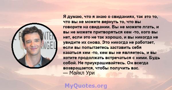 Я думаю, что я знаю о свиданиях, так это то, что вы не можете вернуть то, что вы говорите на свидании. Вы не можете лгать, и вы не можете притворяться кем -то, кого вы нет, если это не так хорошо, и вы никогда не