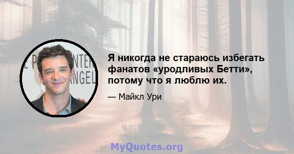 Я никогда не стараюсь избегать фанатов «уродливых Бетти», потому что я люблю их.