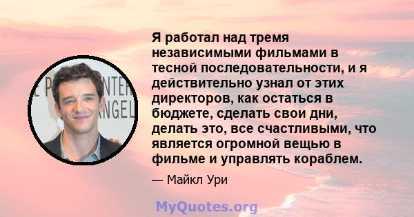 Я работал над тремя независимыми фильмами в тесной последовательности, и я действительно узнал от этих директоров, как остаться в бюджете, сделать свои дни, делать это, все счастливыми, что является огромной вещью в