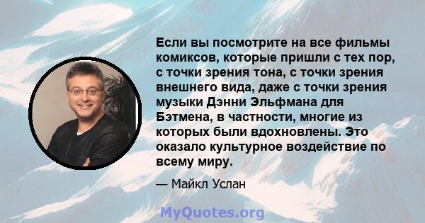 Если вы посмотрите на все фильмы комиксов, которые пришли с тех пор, с точки зрения тона, с точки зрения внешнего вида, даже с точки зрения музыки Дэнни Эльфмана для Бэтмена, в частности, многие из которых были