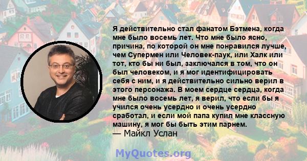 Я действительно стал фанатом Бэтмена, когда мне было восемь лет. Что мне было ясно, причина, по которой он мне понравился лучше, чем Супермен или Человек-паук, или Халк или тот, кто бы ни был, заключался в том, что он