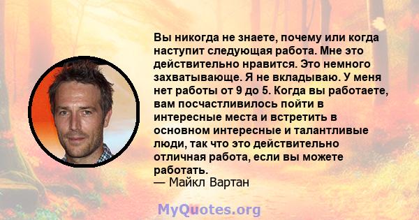 Вы никогда не знаете, почему или когда наступит следующая работа. Мне это действительно нравится. Это немного захватывающе. Я не вкладываю. У меня нет работы от 9 до 5. Когда вы работаете, вам посчастливилось пойти в