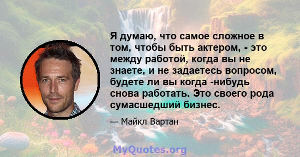 Я думаю, что самое сложное в том, чтобы быть актером, - это между работой, когда вы не знаете, и не задаетесь вопросом, будете ли вы когда -нибудь снова работать. Это своего рода сумасшедший бизнес.