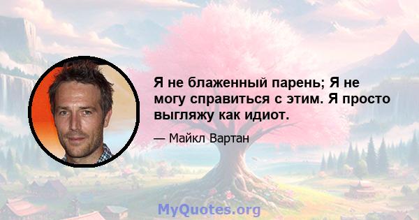 Я не блаженный парень; Я не могу справиться с этим. Я просто выгляжу как идиот.