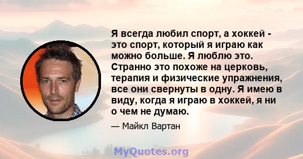 Я всегда любил спорт, а хоккей - это спорт, который я играю как можно больше. Я люблю это. Странно это похоже на церковь, терапия и физические упражнения, все они свернуты в одну. Я имею в виду, когда я играю в хоккей,