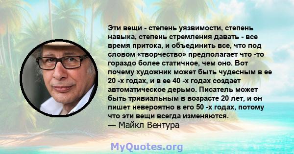 Эти вещи - степень уязвимости, степень навыка, степень стремления давать - все время притока, и объединить все, что под словом «творчество» предполагает что -то гораздо более статичное, чем оно. Вот почему художник