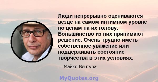 Люди непрерывно оцениваются везде на самом интимном уровне по ценам на их голову. Большинство из них принимают решение. Очень трудно иметь собственное уважение или поддерживать состояние творчества в этих условиях.