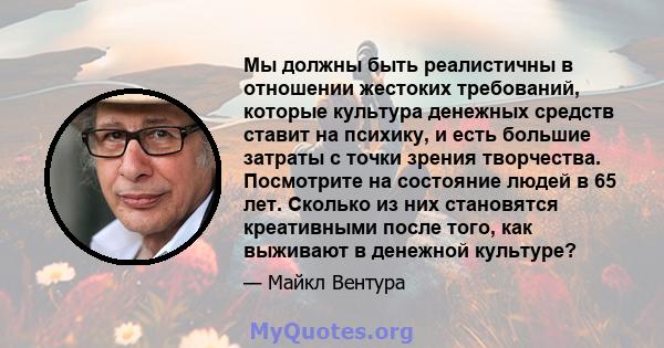 Мы должны быть реалистичны в отношении жестоких требований, которые культура денежных средств ставит на психику, и есть большие затраты с точки зрения творчества. Посмотрите на состояние людей в 65 лет. Сколько из них