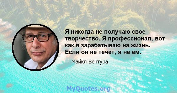 Я никогда не получаю свое творчество. Я профессионал, вот как я зарабатываю на жизнь. Если он не течет, я не ем.