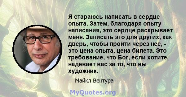 Я стараюсь написать в сердце опыта. Затем, благодаря опыту написания, это сердце раскрывает меня. Записать это для других, как дверь, чтобы пройти через нее, - это цена опыта, цена билета. Это требование, что Бог, если