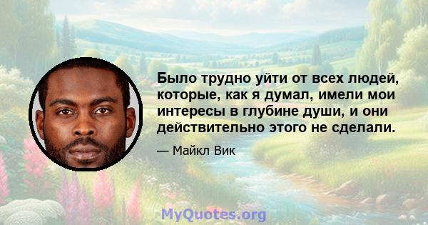 Было трудно уйти от всех людей, которые, как я думал, имели мои интересы в глубине души, и они действительно этого не сделали.