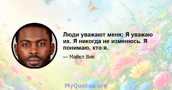 Люди уважают меня; Я уважаю их. Я никогда не изменюсь. Я понимаю, кто я.