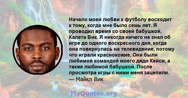 Начало моей любви к футболу восходит к тому, когда мне было семь лет. Я проводил время со своей бабушкой, Калета Вик. Я никогда ничего не знал об игре до одного воскресного дня, когда она повернулась на телевидение,