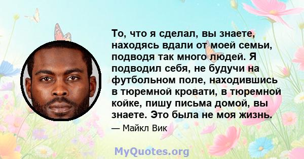 То, что я сделал, вы знаете, находясь вдали от моей семьи, подводя так много людей. Я подводил себя, не будучи на футбольном поле, находившись в тюремной кровати, в тюремной койке, пишу письма домой, вы знаете. Это была 