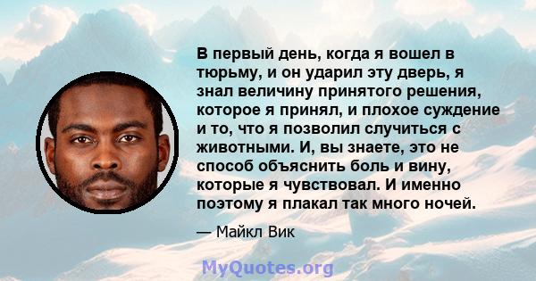 В первый день, когда я вошел в тюрьму, и он ударил эту дверь, я знал величину принятого решения, которое я принял, и плохое суждение и то, что я позволил случиться с животными. И, вы знаете, это не способ объяснить боль 