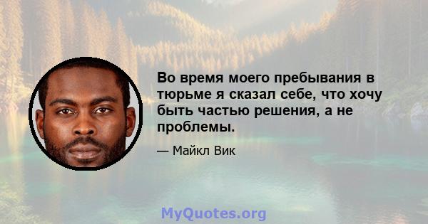 Во время моего пребывания в тюрьме я сказал себе, что хочу быть частью решения, а не проблемы.