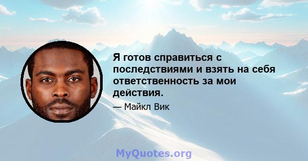 Я готов справиться с последствиями и взять на себя ответственность за мои действия.