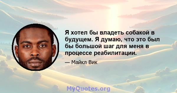 Я хотел бы владеть собакой в ​​будущем. Я думаю, что это был бы большой шаг для меня в процессе реабилитации.