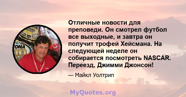 Отличные новости для преповеди. Он смотрел футбол все выходные, и завтра он получит трофей Хейсмана. На следующей неделе он собирается посмотреть NASCAR. Переезд, Джимми Джонсон!