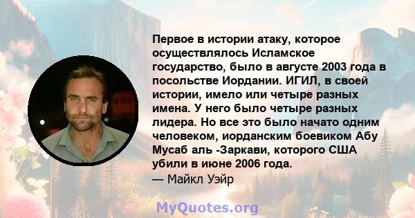 Первое в истории атаку, которое осуществлялось Исламское государство, было в августе 2003 года в посольстве Иордании. ИГИЛ, в своей истории, имело или четыре разных имена. У него было четыре разных лидера. Но все это