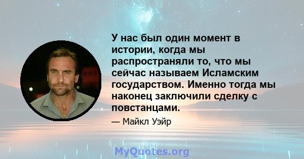 У нас был один момент в истории, когда мы распространяли то, что мы сейчас называем Исламским государством. Именно тогда мы наконец заключили сделку с повстанцами.