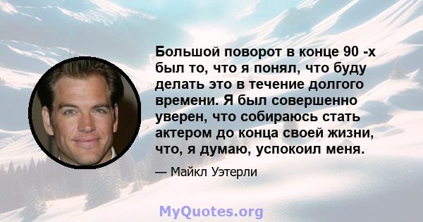 Большой поворот в конце 90 -х был то, что я понял, что буду делать это в течение долгого времени. Я был совершенно уверен, что собираюсь стать актером до конца своей жизни, что, я думаю, успокоил меня.