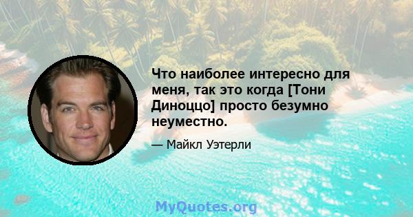 Что наиболее интересно для меня, так это когда [Тони Диноццо] просто безумно неуместно.