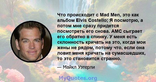 Что происходит с Mad Men, это как альбом Elvis Costello; Я посмотрю, а потом мне сразу придется посмотреть его снова. AMC сыграет его обратно в спинку. У меня есть склонность кричать на это, когда мои жены не рядом,