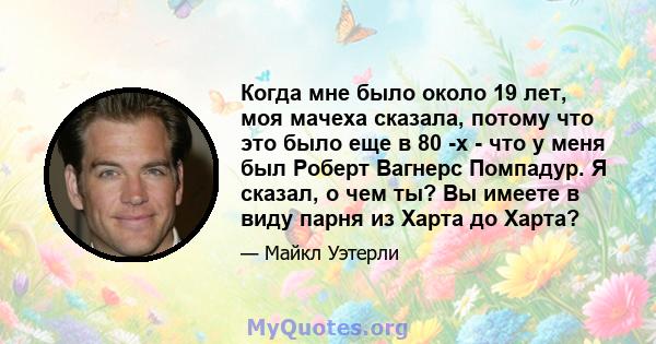 Когда мне было около 19 лет, моя мачеха сказала, потому что это было еще в 80 -х - что у меня был Роберт Вагнерс Помпадур. Я сказал, о чем ты? Вы имеете в виду парня из Харта до Харта?