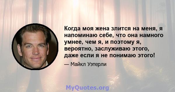 Когда моя жена злится на меня, я напоминаю себе, что она намного умнее, чем я, и поэтому я, вероятно, заслуживаю этого, даже если я не понимаю этого!