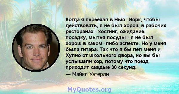 Когда я переехал в Нью -Йорк, чтобы действовать, я не был хорош в рабочих ресторанах - хостинг, ожидание, посадку, мытья посуды - я не был хорош в каком -либо аспекте. Но у меня была гитара. Так что я бы пел меня и