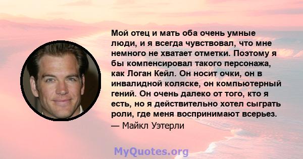 Мой отец и мать оба очень умные люди, и я всегда чувствовал, что мне немного не хватает отметки. Поэтому я бы компенсировал такого персонажа, как Логан Кейл. Он носит очки, он в инвалидной коляске, он компьютерный