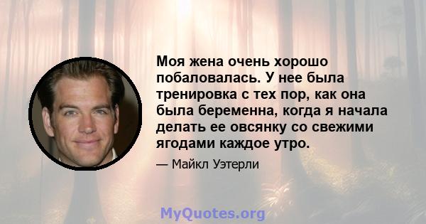 Моя жена очень хорошо побаловалась. У нее была тренировка с тех пор, как она была беременна, когда я начала делать ее овсянку со свежими ягодами каждое утро.