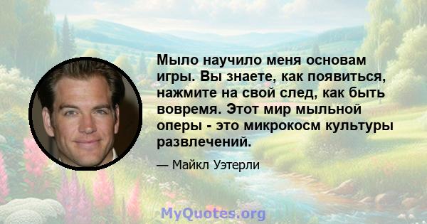 Мыло научило меня основам игры. Вы знаете, как появиться, нажмите на свой след, как быть вовремя. Этот мир мыльной оперы - это микрокосм культуры развлечений.