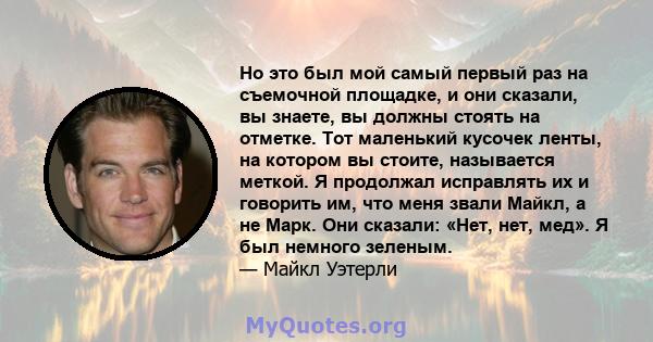 Но это был мой самый первый раз на съемочной площадке, и они сказали, вы знаете, вы должны стоять на отметке. Тот маленький кусочек ленты, на котором вы стоите, называется меткой. Я продолжал исправлять их и говорить