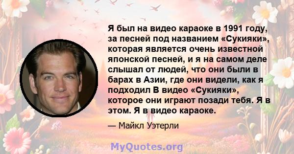 Я был на видео караоке в 1991 году, за песней под названием «Сукияки», которая является очень известной японской песней, и я на самом деле слышал от людей, что они были в барах в Азии, где они видели, как я подходил В