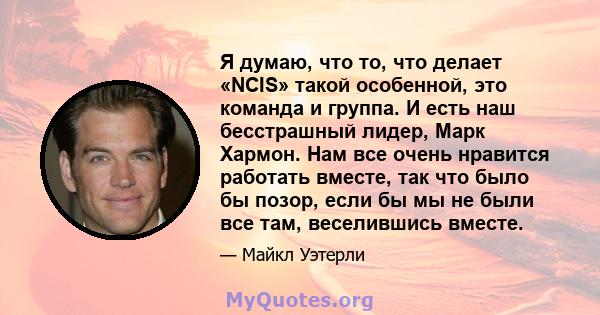 Я думаю, что то, что делает «NCIS» такой особенной, это команда и группа. И есть наш бесстрашный лидер, Марк Хармон. Нам все очень нравится работать вместе, так что было бы позор, если бы мы не были все там, веселившись 