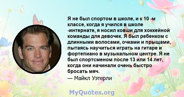 Я не был спортом в школе, и к 10 -м классе, когда я учился в школе -интернате, я носил ковши для хоккейной команды для девочек. Я был ребенком с длинными волосами, очками и прыщами, пытаясь научиться играть на гитаре и