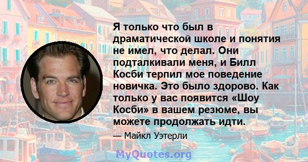 Я только что был в драматической школе и понятия не имел, что делал. Они подталкивали меня, и Билл Косби терпил мое поведение новичка. Это было здорово. Как только у вас появится «Шоу Косби» в вашем резюме, вы можете